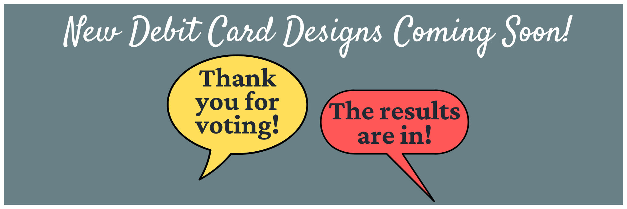 Grey background with the words "New Debit Card Designs Coming Soon! Conversation bubbles that say, "thank you for voting! The results are in."
